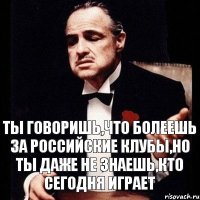 ты говоришь,что болеешь за российские клубы,но ты даже не знаешь,кто сегодня играет