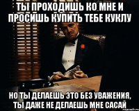 ты проходишь ко мне и просишь купить тебе куклу но ты делаешь это без уважения, ты даже не делаешь мне сасай