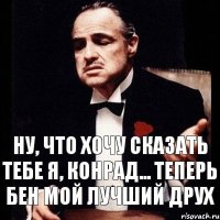 Ну, что хочу сказать тебе я, Конрад... Теперь Бен мой лучший друХ