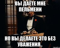 Вы даёте мне пельмени Но вы делаете это без уважения..