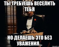 Ты требуешь веселить тебя но делаешь это без уважения...