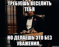 требуешь веселить тебя но делаешь это без уважения...