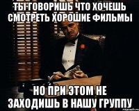 ты говоришь что хочешь смотреть хорошие фильмы но при этом не заходишь в нашу группу