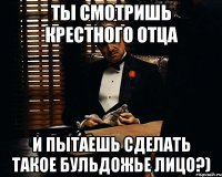 ты смотришь крестного отца и пытаешь сделать такое бульдожье лицо?)