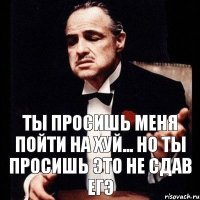 Ты просишь меня пойти на хуй... Но ты просишь это не сдав ЕГЭ