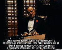  Дурак тот, кто не может спрятать свою мудрость. (Мудрость не спрячешь. Даже если действие дурацкое на первый взгляд, но мудрое, через определенный промежуток времени все встанет на свои места.)