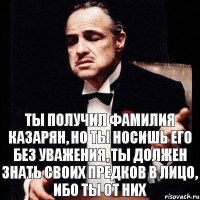 Ты получил фамилия Казарян, но ты носишь его без уважения, ты должен знать своих предков в лицо, ибо ты от них