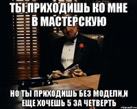 ты приходишь ко мне в мастерскую но ты приходишь без модели,и еще хочешь 5 за четверть