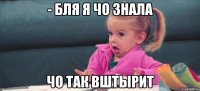 - бля я чо знала чо так вштырит