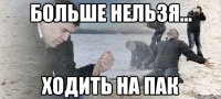 Больше нельзя... Ходить на ПАК