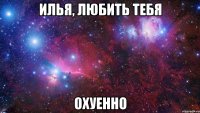 Илья, любить тебя охуенно