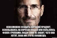 Невозможно создать хороший продукт, основываясь на опросах людей или пользуясь фокус-группами. Люди сами не знают, чего они хотят, пока им это не покажешь