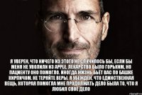 Я уверен, что ничего из этого не случилось бы, если бы меня не уволили из Apple. Лекарство было горьким, но пациенту оно помогло. Иногда жизнь бьёт вас по башке кирпичом. Не теряйте веры. Я убеждён, что единственная вещь, которая помогла мне продолжать дело была то, что я любил своё дело