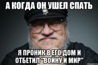 А КОГДА ОН УШЕЛ СПАТЬ Я ПРОНИК В ЕГО ДОМ И ОТБЕТИЛ "ВОЙНУ И МИР"