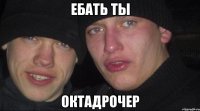 ЕБАТЬ ТЫ ОКТАДРОЧЕР