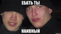 ЕБАТЬ ТЫ НАИВНЫЙ