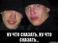  Ну что сказать, ну что сказать...