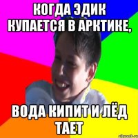 КОГДА ЭДИК КУПАЕТСЯ В АРКТИКЕ, ВОДА КИПИТ И ЛЁД ТАЕТ