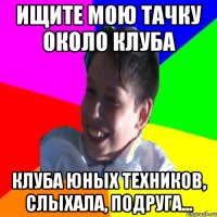 ИЩИТЕ МОЮ ТАЧКУ ОКОЛО КЛУБА КЛУБА ЮНЫХ ТЕХНИКОВ, СЛЫХАЛА, ПОДРУГА...