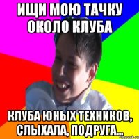 ИЩИ МОЮ ТАЧКУ ОКОЛО КЛУБА КЛУБА ЮНЫХ ТЕХНИКОВ, СЛЫХАЛА, ПОДРУГА...