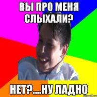 ВЫ ПРО МЕНЯ СЛЫХАЛИ? НЕТ?....НУ ЛАДНО
