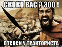 Скоко вас ? 300 ! отсоси у тракториста