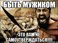 Быть мужиком Это вам не самоутверждаться!!!!