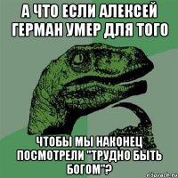 А что если Алексей Герман умер для того Чтобы мы наконец посмотрели "Трудно быть богом"?