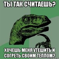 Ты так считаешь? Хочешь меня утешить и согреть своим теплом?