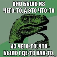 Оно было из чего-то, а это что-то из чего-то, что было где-то как-то.