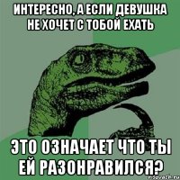 Интересно, а если девушка не хочет с тобой ехать Это означает что ты ей разонравился?