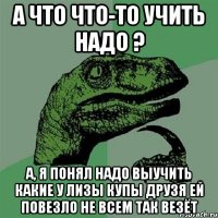 А что что-то учить надо ? а, я понял надо выучить какие у Лизы КУпы друзя ей повезло не всем так везёт