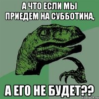 а что если мы приедем на Субботина, а его не будет??