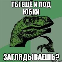 ты ещё и под юбки заглядываешь?