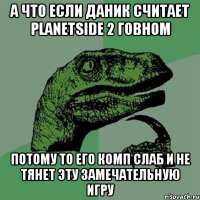 а что если даник считает planetside 2 говном потому то его комп слаб и не тянет эту замечательную игру