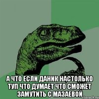  а что если Даник настолько туп что думает что сможет замутить с Мазаевой