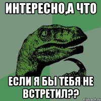 интересно,а что если я бы тебя не встретил??