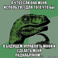 А что если она меня использует для того,что бы В будущем управлять мной и сделать меня подкаблуком....