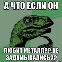 А что если он Любит Металл??,не задумывались??