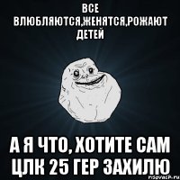 все влюбляются,женятся,рожают детей А я что, хотите сам цлк 25 гер захилю