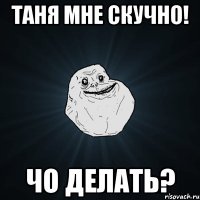 Таня мне скучно! чо делать?