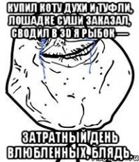 Купил коту духи и туфли, лошадке суши заказал, сводил в 3D я рыбок — затратный день влюбленных, блядь.