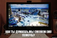 как ты думаешь,мы сможем ему помочь?