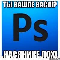 Ты вашпе ВАСЯ!? Насянике ЛОХ!