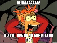 Alinaaaaaaa! nu pot rabda 40 minute! NU POT