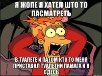 я жопе я хател што то пасматреть в туалете и патом кто то меня приставил туалетни памага и я сдесь