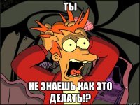 ты не знаешь как это делать!?