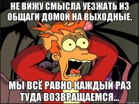 Не вижу смысла уезжать из общаги домой на выходные. Мы всё равно каждый раз туда возвращаемся...