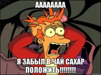 аааааааа я забыл в чай сахар положить!!!!!!!!