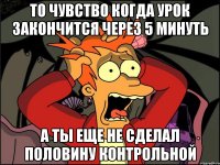 то чувство когда урок закончится через 5 минуть а ты еще не сделал половину контрольной